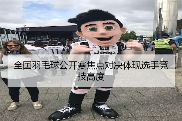全国羽毛球公开赛焦点对决体现选手竞技高度